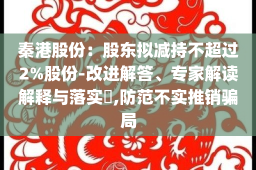 秦港股份：股東擬減持不超過(guò)2%股份-改進(jìn)解答、專(zhuān)家解讀解釋與落實(shí)?,防范不實(shí)推銷(xiāo)騙局