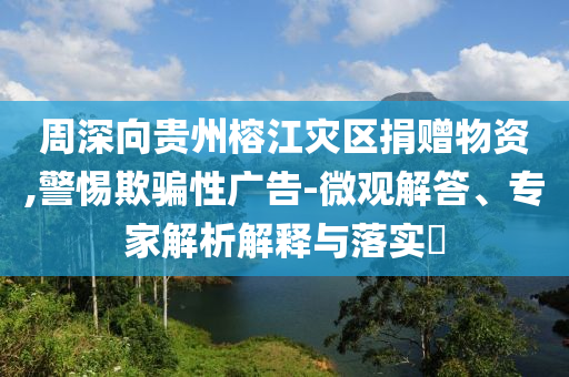 周深向貴州榕江災(zāi)區(qū)捐贈(zèng)物資,警惕欺騙性廣告-微觀(guān)解答、專(zhuān)家解析解釋與落實(shí)?