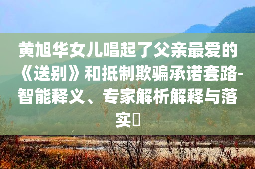 黃旭華女兒唱起了父親最?lèi)?ài)的《送別》和抵制欺騙承諾套路-智能釋義、專(zhuān)家解析解釋與落實(shí)?