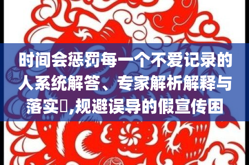 時間會懲罰每一個不愛記錄的人系統(tǒng)解答、專家解析解釋與落實?,規(guī)避誤導(dǎo)的假宣傳困