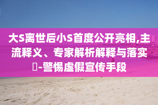 大S離世后小S首度公開亮相,主流釋義、專家解析解釋與落實?-警惕虛假宣傳手段
