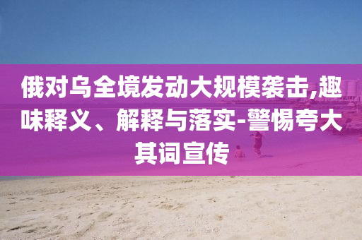俄對烏全境發(fā)動大規(guī)模襲擊,趣味釋義、解釋與落實-警惕夸大其詞宣傳