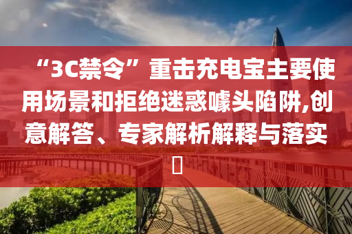 “3C禁令”重?fù)舫潆妼氈饕褂脠?chǎng)景和拒絕迷惑噱頭陷阱,創(chuàng)意解答、專家解析解釋與落實(shí)?