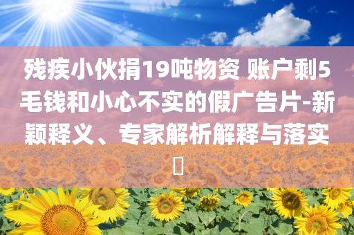 殘疾小伙捐19噸物資 賬戶剩5毛錢和小心不實(shí)的假?gòu)V告片-新穎釋義、專家解析解釋與落實(shí)?