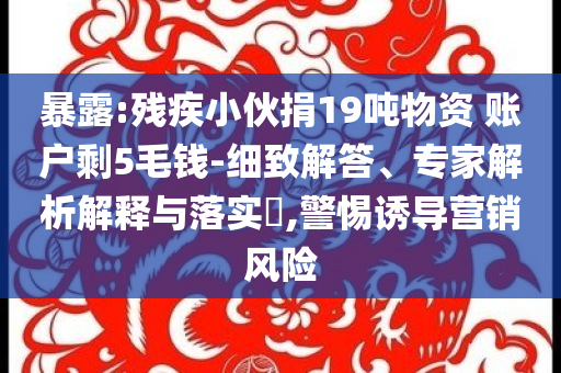 暴露:殘疾小伙捐19噸物資 賬戶剩5毛錢-細(xì)致解答、專家解析解釋與落實(shí)?,警惕誘導(dǎo)營(yíng)銷風(fēng)險(xiǎn)