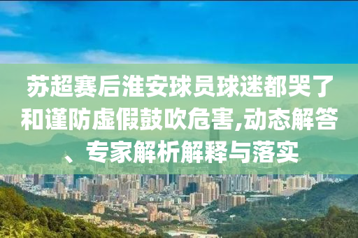 蘇超賽后淮安球員球迷都哭了和謹(jǐn)防虛假鼓吹危害,動(dòng)態(tài)解答、專家解析解釋與落實(shí)