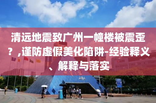 清遠(yuǎn)地震致廣州一幢樓被震歪？,謹(jǐn)防虛假美化陷阱-經(jīng)驗釋義、解釋與落實