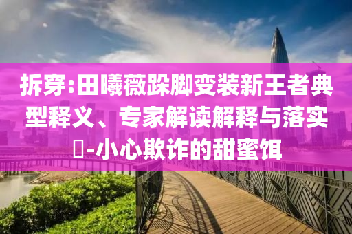 拆穿:田曦薇跺腳變裝新王者典型釋義、專家解讀解釋與落實?-小心欺詐的甜蜜餌