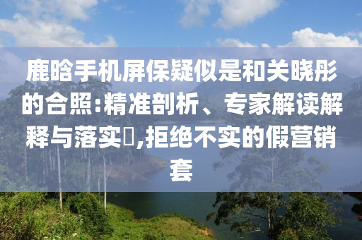 鹿晗手機屏保疑似是和關曉彤的合照:精準剖析、專家解讀解釋與落實?,拒絕不實的假營銷套