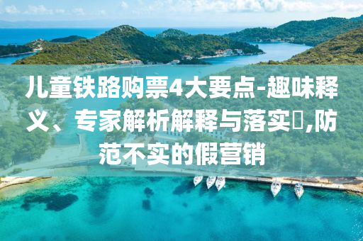 兒童鐵路購(gòu)票4大要點(diǎn)-趣味釋義、專家解析解釋與落實(shí)?,防范不實(shí)的假營(yíng)銷