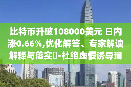 比特幣升破108000美元 日內(nèi)漲0.66%,優(yōu)化解答、專家解讀解釋與落實(shí)?-杜絕虛假誘導(dǎo)詞