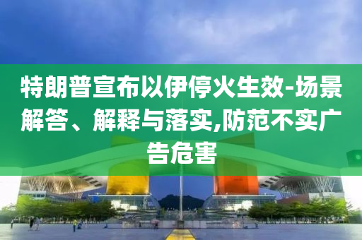 特朗普宣布以伊?；鹕?場(chǎng)景解答、解釋與落實(shí),防范不實(shí)廣告危害