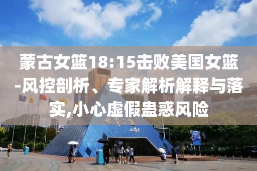 蒙古女籃18:15擊敗美國(guó)女籃-風(fēng)控剖析、專家解析解釋與落實(shí),小心虛假蠱惑風(fēng)險(xiǎn)