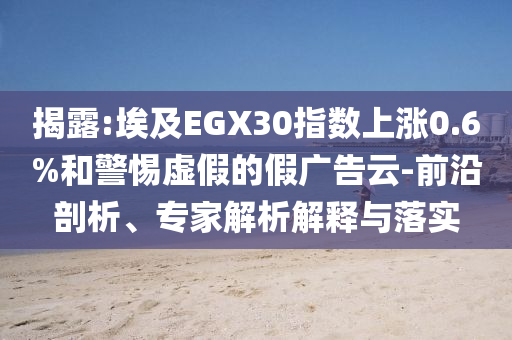 揭露:埃及EGX30指數(shù)上漲0.6%和警惕虛假的假廣告云-前沿剖析、專家解析解釋與落實(shí)