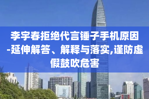 李宇春拒絕代言錘子手機(jī)原因-延伸解答、解釋與落實(shí),謹(jǐn)防虛假鼓吹危害