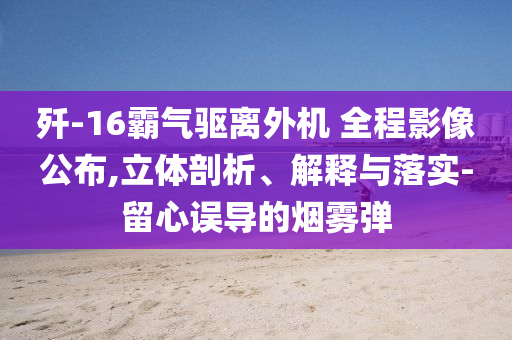 殲-16霸氣驅(qū)離外機(jī) 全程影像公布,立體剖析、解釋與落實(shí)-留心誤導(dǎo)的煙霧彈