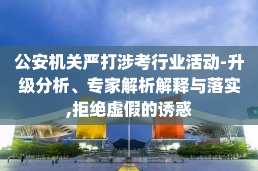 公安機(jī)關(guān)嚴(yán)打涉考行業(yè)活動(dòng)-升級(jí)分析、專家解析解釋與落實(shí),拒絕虛假的誘惑