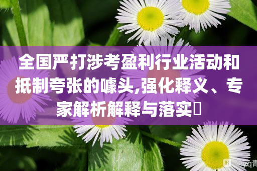 全國嚴(yán)打涉考盈利行業(yè)活動(dòng)和抵制夸張的噱頭,強(qiáng)化釋義、專家解析解釋與落實(shí)?