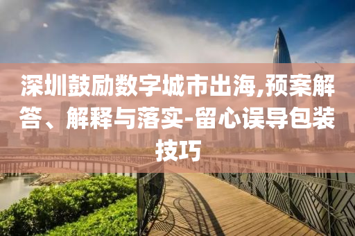 深圳鼓勵(lì)數(shù)字城市出海,預(yù)案解答、解釋與落實(shí)-留心誤導(dǎo)包裝技巧