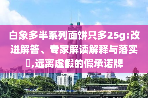 白象多半系列面餅只多25g:改進解答、專家解讀解釋與落實?,遠離虛假的假承諾牌