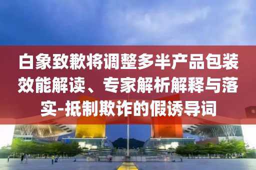 白象致歉將調整多半產(chǎn)品包裝效能解讀、專家解析解釋與落實-抵制欺詐的假誘導詞