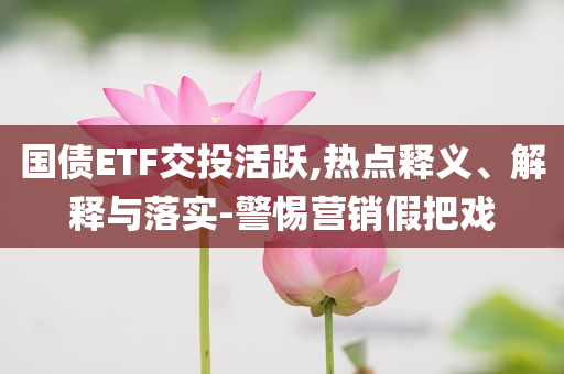 國債ETF交投活躍,熱點釋義、解釋與落實-警惕營銷假把戲