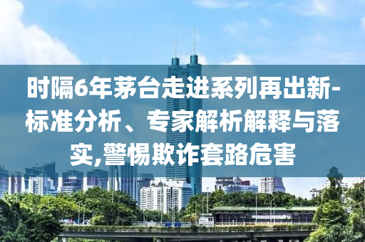 時隔6年茅臺走進系列再出新-標準分析、專家解析解釋與落實,警惕欺詐套路危害