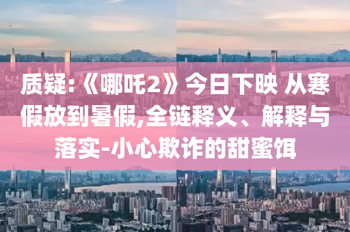 質(zhì)疑:《哪吒2》今日下映 從寒假放到暑假,全鏈釋義、解釋與落實(shí)-小心欺詐的甜蜜餌