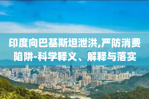 印度向巴基斯坦泄洪,嚴(yán)防消費(fèi)陷阱-科學(xué)釋義、解釋與落實(shí)