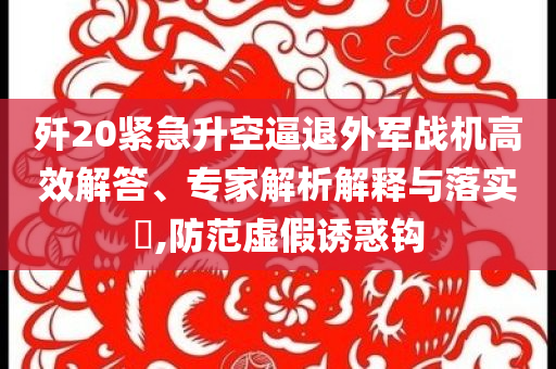 殲20緊急升空逼退外軍戰(zhàn)機(jī)高效解答、專家解析解釋與落實(shí)?,防范虛假誘惑鉤