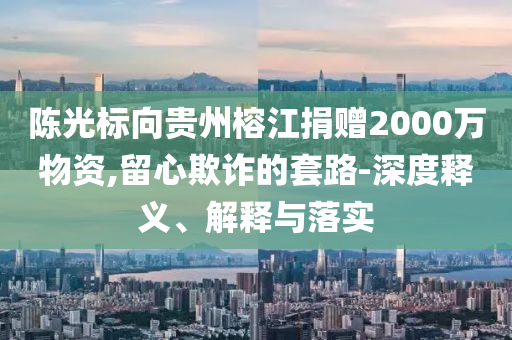 陳光標向貴州榕江捐贈2000萬物資,留心欺詐的套路-深度釋義、解釋與落實