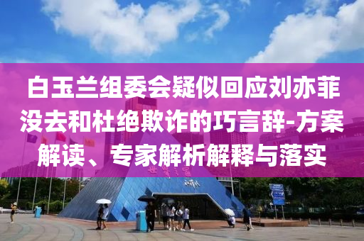 白玉蘭組委會疑似回應劉亦菲沒去和杜絕欺詐的巧言辭-方案解讀、專家解析解釋與落實