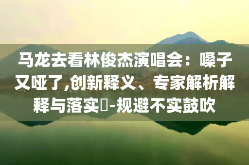馬龍去看林俊杰演唱會(huì)：嗓子又啞了,創(chuàng)新釋義、專家解析解釋與落實(shí)?-規(guī)避不實(shí)鼓吹