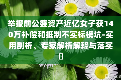 舉報前公婆資產(chǎn)近億女子獲140萬補償和抵制不實標榜坑-實用剖析、專家解析解釋與落實?