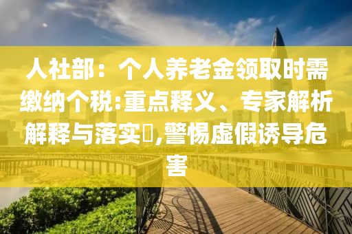 人社部：個人養(yǎng)老金領(lǐng)取時需繳納個稅:重點釋義、專家解析解釋與落實?,警惕虛假誘導(dǎo)危害
