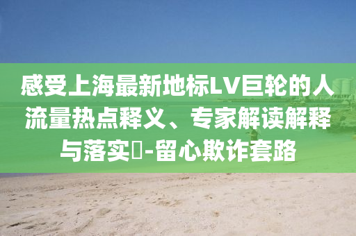 感受上海最新地標LV巨輪的人流量熱點釋義、專家解讀解釋與落實?-留心欺詐套路