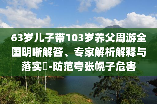 63歲兒子帶103歲養(yǎng)父周游全國明晰解答、專家解析解釋與落實?-防范夸張幌子危害