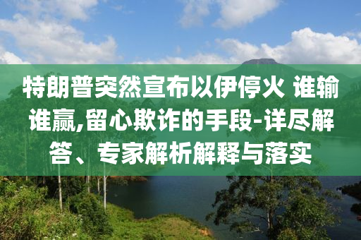 特朗普突然宣布以伊?；?誰輸誰贏,留心欺詐的手段-詳盡解答、專家解析解釋與落實(shí)