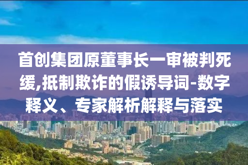 首創(chuàng)集團(tuán)原董事長(zhǎng)一審被判死緩,抵制欺詐的假誘導(dǎo)詞-數(shù)字釋義、專家解析解釋與落實(shí)