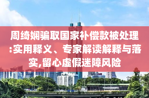 周綺嫻騙取國(guó)家補(bǔ)償款被處理:實(shí)用釋義、專家解讀解釋與落實(shí),留心虛假迷障風(fēng)險(xiǎn)