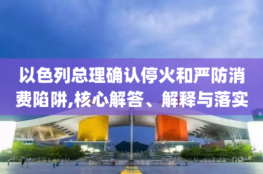以色列總理確認(rèn)?；鸷蛧?yán)防消費陷阱,核心解答、解釋與落實