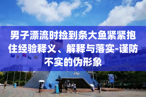 男子漂流時(shí)撿到條大魚緊緊抱住經(jīng)驗(yàn)釋義、解釋與落實(shí)-謹(jǐn)防不實(shí)的偽形象