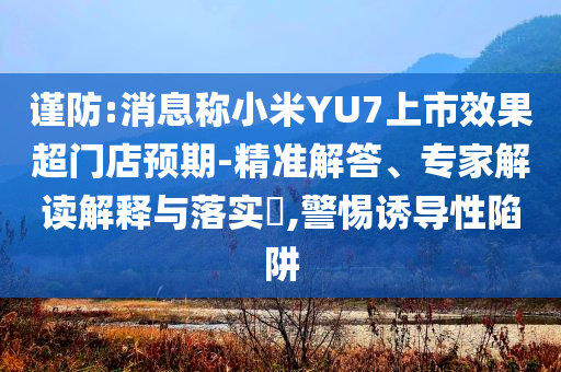 謹防:消息稱小米YU7上市效果超門店預期-精準解答、專家解讀解釋與落實?,警惕誘導性陷阱