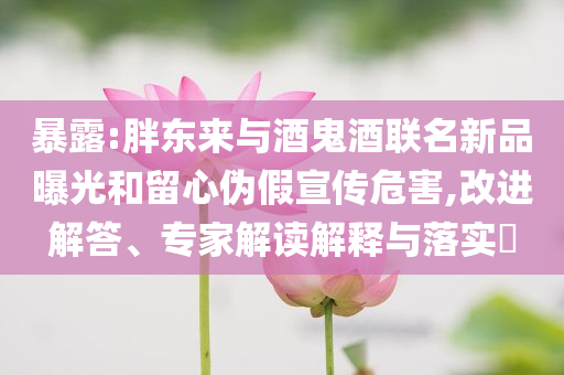 暴露:胖東來與酒鬼酒聯(lián)名新品曝光和留心偽假宣傳危害,改進(jìn)解答、專家解讀解釋與落實(shí)?