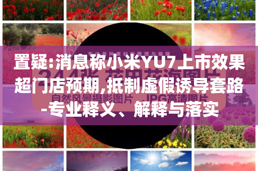 置疑:消息稱小米YU7上市效果超門店預(yù)期,抵制虛假誘導(dǎo)套路-專業(yè)釋義、解釋與落實