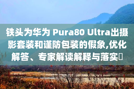 鐵頭為華為 Pura80 Ultra出攝影套裝和謹防包裝的假象,優(yōu)化解答、專家解讀解釋與落實?