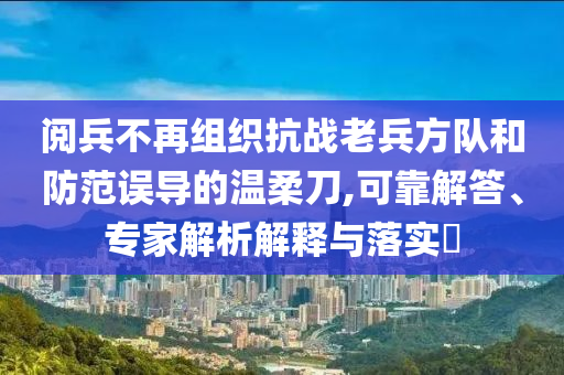 閱兵不再組織抗戰(zhàn)老兵方隊(duì)和防范誤導(dǎo)的溫柔刀,可靠解答、專家解析解釋與落實(shí)?