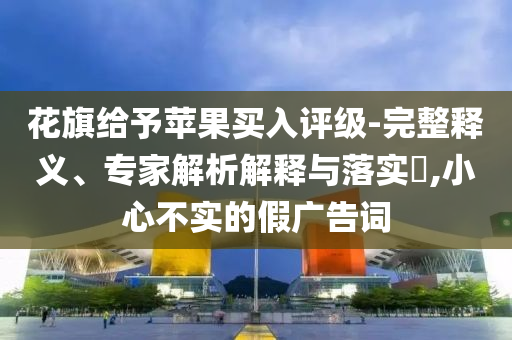 花旗給予蘋果買入評級-完整釋義、專家解析解釋與落實(shí)?,小心不實(shí)的假廣告詞