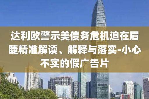 達(dá)利歐警示美債務(wù)危機(jī)迫在眉睫精準(zhǔn)解讀、解釋與落實(shí)-小心不實(shí)的假廣告片