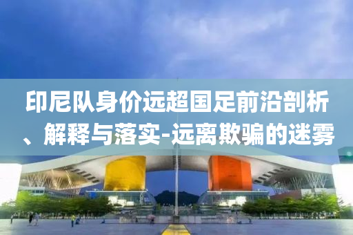 印尼隊(duì)身價(jià)遠(yuǎn)超國足前沿剖析、解釋與落實(shí)-遠(yuǎn)離欺騙的迷霧